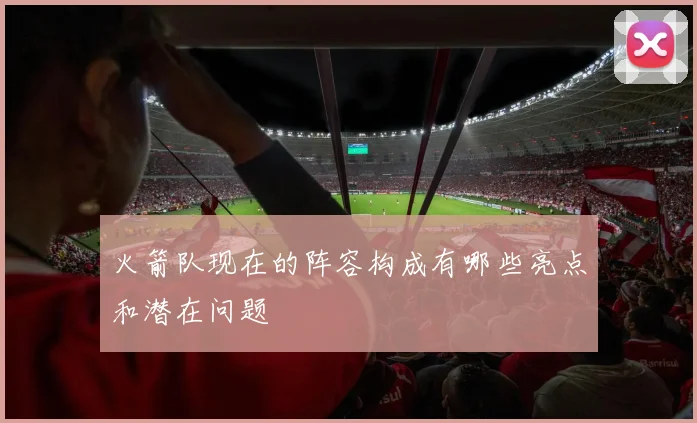 火箭队现在的阵容构成有哪些亮点和潜在问题