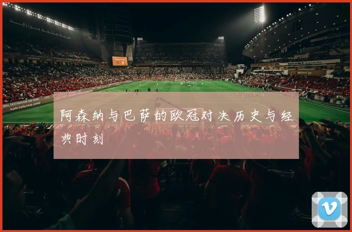 阿森纳与巴萨的欧冠对决历史与经典时刻