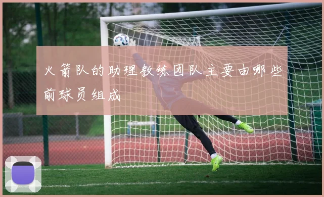 火箭队的助理教练团队主要由哪些前球员组成