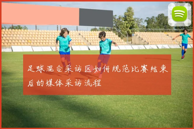 足球混合采访区如何规范比赛结束后的媒体采访流程