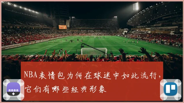 NBA表情包为何在球迷中如此流行，它们有哪些经典形象